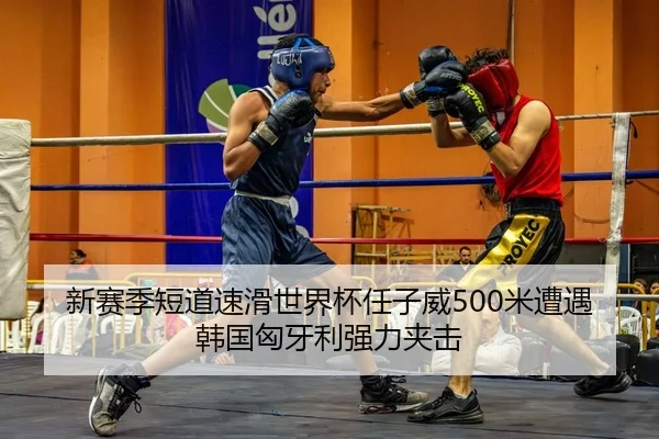新赛季短道速滑世界杯任子威500米遭遇韩国匈牙利强力夹击